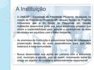 A Instituição
 A UNIESP – Faculdade de Presidente Prudente, localizada na
cidade de Presidente Prudente/SP., através Núcleo de Projetos
Ambientais que e do Grupo de Pesquisas em Gestão
Ambiental desenvolve junto aos seus envolvidos projetos que
visam a sustentabilidade para garantir a continuidade de suas
atividades em equilíbrio com o Meio Ambiente.
 As premissa da Instituição é proporcionar lições de cidadania e
preservação dentro de suas dependências para que seja
extensiva à toda comunidade.
 Busca desenvolver sua ações em parceria com a sociedade
civil, município e estado, pois só assim, envolvendo todos se
chega ao objetivo da cidadania ambientalmente responsável.
 