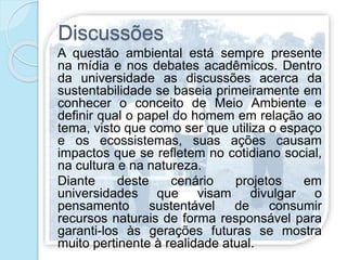 Discussões
A questão ambiental está sempre presente
na mídia e nos debates acadêmicos. Dentro
da universidade as discussões acerca da
sustentabilidade se baseia primeiramente em
conhecer o conceito de Meio Ambiente e
definir qual o papel do homem em relação ao
tema, visto que como ser que utiliza o espaço
e os ecossistemas, suas ações causam
impactos que se refletem no cotidiano social,
na cultura e na natureza.
Diante deste cenário projetos em
universidades que visam divulgar o
pensamento sustentável de consumir
recursos naturais de forma responsável para
garanti-los às gerações futuras se mostra
muito pertinente à realidade atual.
 