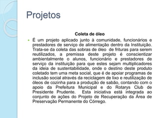 Projetos
Coleta de óleo
 É um projeto aplicado junto à comunidade, funcionários e
prestadores de serviço de alimentação dentro da Instituição.
Trata-se da coleta das sobras de óleo de frituras para serem
reutilizados, a premissa deste projeto é conscientizar
ambientalmente o alunos, funcionário e prestadores de
serviço da instituição para que estes sejam multiplicadores
da ideia de sustentabilidade, onde o destino deste produto
coletado tem uma meta social, que é de apoiar programas de
inclusão social através da reciclagem de lixo e reutilização de
óleos de cozinha para a produção de sabão, contando com o
apoio da Prefeitura Municipal e do Rotarys Club de
Presidente Prudente. Esta iniciativa está integrada ao
conjunto de ações do Projeto de Recuperação da Área de
Preservação Permanente do Córrego.
 