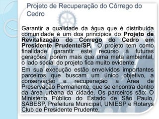 Projeto de Recuperação do Córrego do
Cedro
Garantir a qualidade da água que é distribuída
comunidade é um dos princípios do Projeto de
Revitalização do Córrego do Cedro em
Presidente Prudente/SP. O projeto tem como
finalidade garantir este recurso à futuras
gerações, porém mais que uma meta ambiental,
o lado social do projeto fica muito evidente.
Em sua execução estão envolvidos importantes
parceiros que buscam um único objetivo, a
conservação e recuperação a Área de
Preservação Permanente, que se encontra dentro
da área urbana da cidade. Os parceiros são: O
Ministério Público do Estado de São Paulo,
SABESP, Prefeitura Municipal, UNIESP e Rotarys
Club de Presidente Prudente.
 