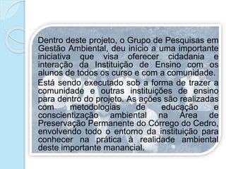 Dentro deste projeto, o Grupo de Pesquisas em
Gestão Ambiental, deu início a uma importante
iniciativa que visa oferecer cidadania e
interação da Instituição de Ensino com os
alunos de todos os curso e com a comunidade.
Está sendo executado sob a forma de trazer a
comunidade e outras instituições de ensino
para dentro do projeto. As ações são realizadas
com metodologias de educação e
conscientização ambiental na Área de
Preservação Permanente do Córrego do Cedro,
envolvendo todo o entorno da instituição para
conhecer na prática à realidade ambiental
deste importante manancial.
 