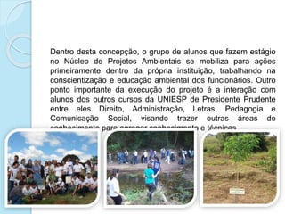 Dentro desta concepção, o grupo de alunos que fazem estágio
no Núcleo de Projetos Ambientais se mobiliza para ações
primeiramente dentro da própria instituição, trabalhando na
conscientização e educação ambiental dos funcionários. Outro
ponto importante da execução do projeto é a interação com
alunos dos outros cursos da UNIESP de Presidente Prudente
entre eles Direito, Administração, Letras, Pedagogia e
Comunicação Social, visando trazer outras áreas do
conhecimento para agregar conhecimento e técnicas.
 