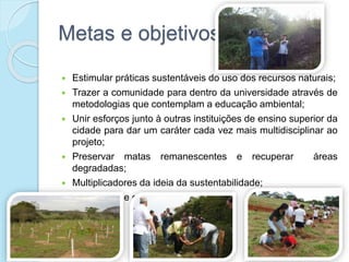 Metas e objetivos
 Estimular práticas sustentáveis do uso dos recursos naturais;
 Trazer a comunidade para dentro da universidade através de
metodologias que contemplam a educação ambiental;
 Unir esforços junto à outras instituições de ensino superior da
cidade para dar um caráter cada vez mais multidisciplinar ao
projeto;
 Preservar matas remanescentes e recuperar áreas
degradadas;
 Multiplicadores da ideia da sustentabilidade;
 Formação de gestores ambientais.
 