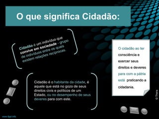 O que significa Cidadão: 
Cidadão é o habitante da cidade, é 
aquele que está no gozo de seus 
direitos civis e políticos de um 
Estado, ou no desempenho de seus 
deveres para com este. 
O cidadão ao ter 
consciência e 
exercer seus 
direitos e deveres 
para com a pátria 
está praticando a 
cidadania. 
© Thera 
 