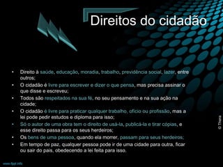Direitos do cidadão 
• Direito à saúde, educação, moradia, trabalho, previdência social, lazer, entre 
outros; 
• O cidadão é livre para escrever e dizer o que pensa, mas precisa assinar o 
que disse e escreveu; 
• Todos são respeitados na sua fé, no seu pensamento e na sua ação na 
cidade; 
• O cidadão é livre para praticar qualquer trabalho, ofício ou profissão, mas a 
lei pode pedir estudos e diploma para isso; 
• Só o autor de uma obra tem o direito de usá-la, publicá-la e tirar cópias, e 
esse direito passa para os seus herdeiros; 
• Os bens de uma pessoa, quando ela morrer, passam para seus herdeiros; 
• Em tempo de paz, qualquer pessoa pode ir de uma cidade para outra, ficar 
ou sair do pais, obedecendo a lei feita para isso. 
© Thera 
 
