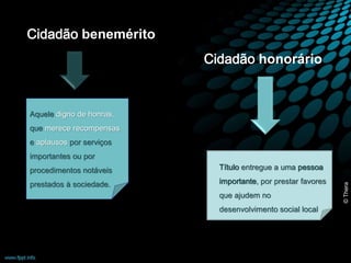 Cidadão benemérito 
Aquele digno de honras, 
que merece recompensas 
e aplausos por serviços 
importantes ou por 
procedimentos notáveis 
prestados à sociedade. 
Cidadão honorário 
Título entregue a uma pessoa 
importante, por prestar favores 
que ajudem no 
desenvolvimento social local 
© Thera 
 