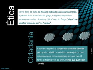 Nome dado ao ramo da filosofia dedicado aos assuntos morais. 
A palavra ética é derivada do grego, e significa aquilo que 
pertence ao caráter. A palavra “ética” vem do Grego “ethos” que 
significa “modo de ser” ou “caráter”. 
Ética 
Cidadania significa o conjunto de direitos e deveres 
pelo qual o cidadão, o indivíduo está sujeito no seu 
relacionamento com a sociedade em que vive. O 
termo cidadania vem do latim, civitas que quer dizer 
“cidade”. 
Cidadania 
© Thera 
 