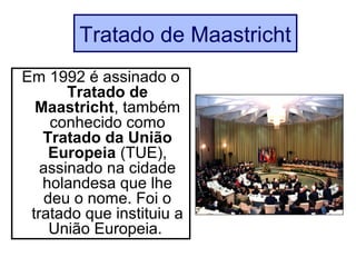 Tratado de Maastricht
Em 1992 é assinado o
Tratado de
Maastricht, também
conhecido como
Tratado da União
Europeia (TUE),
assinado na cidade
holandesa que lhe
deu o nome. Foi o
tratado que instituiu a
União Europeia.
 
