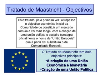 Este tratado, pela primeira vez, ultrapassa
o objectivo económico inicial da
Comunidade de constituir um mercado
comum e vai mais longe, com a criação de
uma união política e social e consagra
oficialmente o nome de “União Europeia”
que a partir daí substituirá o de
Comunidade Europeia.
O Tratado de Maastricht tem dois
objectivos principais:
•A criação de uma UniãoA criação de uma União
Económica e MonetáriaEconómica e Monetária
•Criação de uma União PolíticaCriação de uma União Política
Tratado de Maastricht - Objectivos
 