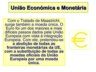 União Económica e MonetáriaUnião Económica e Monetária
Com o Tratado de Maastricht,
surge também a moeda única. O
Euro foi um dos maiores e mais
difíceis passos dados pela União
Europeia com vista à integração
Europeia. Com ele, pretendeu-se
a abolição de todas as
fronteiras monetárias da UE,
com a substituição de todas as
moedas oficiais da União
Europeia por uma moeda
única.
 