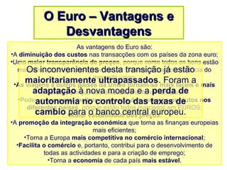 As vantagens do Euro são:
•A diminuição dos custos nas transacções com os países da zona euro;
•Uma maior transparência de preços, porque como todos os bens estão
marcados em euros, isso provoca um incremento na concorrência do
mercado único;
•As viagens a outros países da União tornam-se mais fáceis e mais
baratas porque não é necessário fazer câmbios;
•Pode-se comparar melhor os preços dos mesmos produtos nos
diferentes países, porque estão todos marcados em EUROS;
•Maior estabilidade dos preços;
•A promoção da integração económica que torna as finanças europeias
mais eficientes;
•Torna a Europa mais competitiva no comércio internacional;
•Facilita o comércio e, portanto, contribui para o desenvolvimento de
todas as actividades e para a criação de emprego;
•Torna a economia de cada país mais estável.
O Euro – Vantagens eO Euro – Vantagens e
DesvantagensDesvantagens
Os inconvenientes desta transição já estão
maioritariamente ultrapassados. Foram a
adaptação à nova moeda e a perda de
autonomia no controlo das taxas de
cambio para o banco central europeu.
 