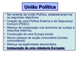 Na vertente da União Política, estabeleceram-se
os seguintes objectivos:
• Criação de uma Política Externa e de Segurança
Comum (PESC);
• Reforço de cooperação nos domínios da Justiça e
Assuntos Internos;
• Construção de uma Europa social;
• Novos campos de acção comunitária (fundos
comunitários)
• Reforço da legitimidade democrática.
• Instauração de uma cidadania Europeia;Instauração de uma cidadania Europeia;
União PolíticaUnião Política
 