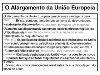 O alargamento da União Europeia tem diversas vantagens para
esta:
•Aumento do número de consumidores, formando um mercado
único ainda maior, tornando-se um dos maiores do mundo;
•Reforço do crescimento económico e da criação de novos
empregos;
•Melhoria da qualidade de vida dos cidadãos, pois há uma maior
organização e esforço na defesa do ambiente, luta contra o crime
internacional, tráfico de droga e imigração ilegal;
•Reforço da UE no plano internacional, pois representará mais
países e mais cidadãos no contexto mundial;
•Reforço da paz, segurança, estabilidade e da prosperidade da
Europa;
•Reforço das novas democracias resultantes da sua descolagem do
bloco de Leste.
Existe, contudo, também um conjunto de desvantagens
trazidas pelo alargamento:
•Aumento das disparidades económico-sociais entre as regiões da
União Europeia.
•Dificuldade de reajustamento de:
-As políticas da União e reformas das instituições da União
– com o alargamento, as politicas e as instituições europeias
têm que se reajustar aos novos países, como o feito em 2001
com o Tratado de Nice.
-Os fundos estruturais da União – com a adesão de novos
países, têm que se fazer reajustamentos aos fundos estruturais.
O Alargamento da União EuropeiaO Alargamento da União Europeia
 