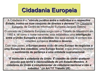 Cidadania EuropeiaCidadania Europeia
A Cidadania é o “vínculo jurídico entre o indivíduo e o respectivo
Estado, traduz-se num conjunto de direitos e deveres” (in Cidadania
Europeia, de Centro de Informação Europeia Jacques Delors)
O conceito de Cidadania Europeia surgiu com o Tratado de Maastricht em
1992 e, tal como o nome transmite, esta estabelece uma interligação
entre a União Europeia e os cidadãos dos seus países, e confere aos
cidadãos europeus direitos e deveres.
Com este passo, a Europa passa então de uma Europa de negócios a
uma Europa dos cidadãos, uma Europa Social, e que procura transmitir
o sentimento de pertença a uma entidade supranacional.
“É instituída a cidadania da União. É cidadão da União qualquer
pessoa que tenha a nacionalidade de um Estado-Membro. A
cidadania da União é complementar da cidadania nacional e não a
substitui.” (in Art.º17 Tratado UE)
 