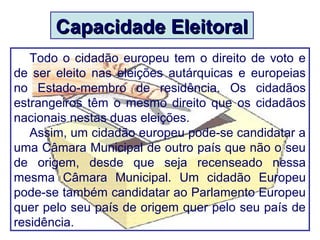 Capacidade EleitoralCapacidade Eleitoral
Todo o cidadão europeu tem o direito de voto e
de ser eleito nas eleições autárquicas e europeias
no Estado-membro de residência. Os cidadãos
estrangeiros têm o mesmo direito que os cidadãos
nacionais nestas duas eleições.
Assim, um cidadão europeu pode-se candidatar a
uma Câmara Municipal de outro país que não o seu
de origem, desde que seja recenseado nessa
mesma Câmara Municipal. Um cidadão Europeu
pode-se também candidatar ao Parlamento Europeu
quer pelo seu país de origem quer pelo seu país de
residência.
 