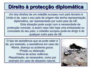 Direito à protecção diplomáticaDireito à protecção diplomática
Um dos direitos de um cidadão europeu num país terceiro à
União é de, caso o seu país de origem não tenha representação
diplomática, ser representado por outro país da UE.
Esta situação pode surgir com a necessidade de
protecção consular, e assim caso não haja uma embaixada ou
consulado do seu país, o cidadão europeu pode-se dirigir à de
qualquer outro país da UE.
O tipo de assistência que se pode obter é
de, por exemplo, a assistência em caso de:
•Morte, doença ou acidente grave;
•Prisão ou detenção;
•Vitima de actos violência;
•Repatriação, se necessário, como por
exemplo em caso de desastre natural.
 