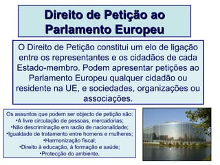 Direito de Petição aoDireito de Petição ao
Parlamento EuropeuParlamento Europeu
O Direito de Petição constitui um elo de ligação
entre os representantes e os cidadãos de cada
Estado-membro. Podem apresentar petições ao
Parlamento Europeu qualquer cidadão ou
residente na UE, e sociedades, organizações ou
associações.
Os assuntos que podem ser objecto de petição são:
•A livre circulação de pessoas, mercadorias;
•Não descriminação em razão de nacionalidade;
•Igualdade de tratamento entre homens e mulheres;
•Harmonização fiscal;
•Direito à educação, à formação e saúde;
•Protecção do ambiente.
 