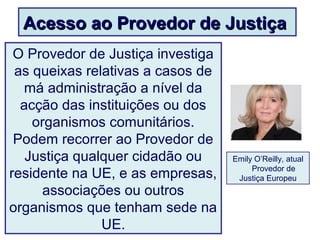 Acesso ao Provedor de JustiçaAcesso ao Provedor de Justiça
O Provedor de Justiça investiga
as queixas relativas a casos de
má administração a nível da
acção das instituições ou dos
organismos comunitários.
Podem recorrer ao Provedor de
Justiça qualquer cidadão ou
residente na UE, e as empresas,
associações ou outros
organismos que tenham sede na
UE.
Emily O’Reilly, atual
Provedor de
Justiça Europeu
 