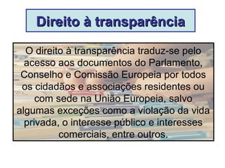 Direito à transparênciaDireito à transparência
O direito à transparência traduz-se pelo
acesso aos documentos do Parlamento,
Conselho e Comissão Europeia por todos
os cidadãos e associações residentes ou
com sede na União Europeia, salvo
algumas exceções como a violação da vida
privada, o interesse público e interesses
comerciais, entre outros.
 