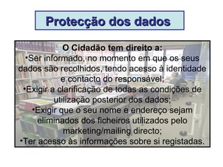 Protecção dos dadosProtecção dos dados
O Cidadão tem direito a:
•Ser informado, no momento em que os seus
dados são recolhidos, tendo acesso à identidade
e contacto do responsável;
•Exigir a clarificação de todas as condições de
utilização posterior dos dados;
•Exigir que o seu nome e endereço sejam
eliminados dos ficheiros utilizados pelo
marketing/mailing directo;
•Ter acesso às informações sobre si registadas.
 