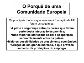 O Porquê de umaO Porquê de uma
Comunidade EuropeiaComunidade Europeia
Os principais motivos que levaram à formação da UE
foram os seguintes:
•A paz e a segurança entre os países que fazemA paz e a segurança entre os países que fazem
parte desta integração económica;parte desta integração económica;
•Uma maior solidariedade social e cooperaçãoUma maior solidariedade social e cooperação
economicamente entre os países;economicamente entre os países;
•Maiores possibilidades de crescimento económico;Maiores possibilidades de crescimento económico;
•Criação de um grande mercado, o que provocaCriação de um grande mercado, o que provoca
aumento da produção e do emprego.aumento da produção e do emprego.
 