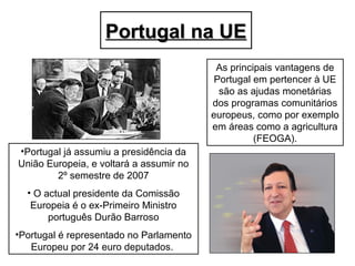 Portugal na UEPortugal na UE
•Portugal já assumiu a presidência da
União Europeia, e voltará a assumir no
2º semestre de 2007
• O actual presidente da Comissão
Europeia é o ex-Primeiro Ministro
português Durão Barroso
•Portugal é representado no Parlamento
Europeu por 24 euro deputados.
As principais vantagens de
Portugal em pertencer à UE
são as ajudas monetárias
dos programas comunitários
europeus, como por exemplo
em áreas como a agricultura
(FEOGA).
 