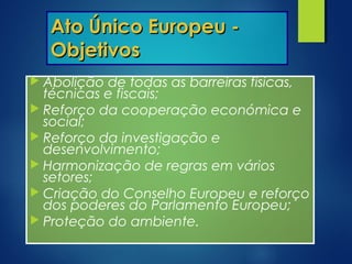 Ato Único Europeu -Ato Único Europeu -
ObjetivosObjetivos
 Abolição de todas as barreiras físicas,
técnicas e fiscais;
 Reforço da cooperação económica e
social;
 Reforço da investigação e
desenvolvimento;
 Harmonização de regras em vários
setores;
 Criação do Conselho Europeu e reforço
dos poderes do Parlamento Europeu;
 Proteção do ambiente.
 