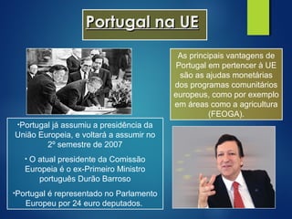 Portugal na UEPortugal na UE
•Portugal já assumiu a presidência da
União Europeia, e voltará a assumir no
2º semestre de 2007
• O atual presidente da Comissão
Europeia é o ex-Primeiro Ministro
português Durão Barroso
•Portugal é representado no Parlamento
Europeu por 24 euro deputados.
As principais vantagens de
Portugal em pertencer à UE
são as ajudas monetárias
dos programas comunitários
europeus, como por exemplo
em áreas como a agricultura
(FEOGA).
 
