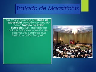 Tratado de Maastrichts
Em 1992 é assinado o Tratado de
Maastricht, também conhecido
como Tratado da União
Europeia (TUE), assinado na
cidade holandesa que lhe deu
o nome. Foi o tratado que
instituiu a União Europeia.
 