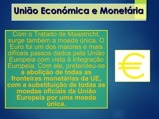 União Económica e MonetáriaUnião Económica e Monetária
Com o Tratado de Maastricht,
surge também a moeda única. O
Euro foi um dos maiores e mais
difíceis passos dados pela União
Europeia com vista à integração
Europeia. Com ele, pretendeu-se
a abolição de todas as
fronteiras monetárias da UE,
com a substituição de todas as
moedas oficiais da União
Europeia por uma moeda
única.
 