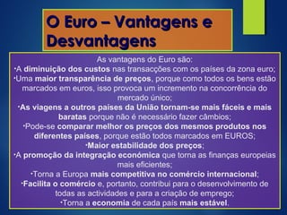 As vantagens do Euro são:
•A diminuição dos custos nas transacções com os países da zona euro;
•Uma maior transparência de preços, porque como todos os bens estão
marcados em euros, isso provoca um incremento na concorrência do
mercado único;
•As viagens a outros países da União tornam-se mais fáceis e mais
baratas porque não é necessário fazer câmbios;
•Pode-se comparar melhor os preços dos mesmos produtos nos
diferentes países, porque estão todos marcados em EUROS;
•Maior estabilidade dos preços;
•A promoção da integração económica que torna as finanças europeias
mais eficientes;
•Torna a Europa mais competitiva no comércio internacional;
•Facilita o comércio e, portanto, contribui para o desenvolvimento de
todas as actividades e para a criação de emprego;
•Torna a economia de cada país mais estável.
O Euro – Vantagens eO Euro – Vantagens e
DesvantagensDesvantagens
 