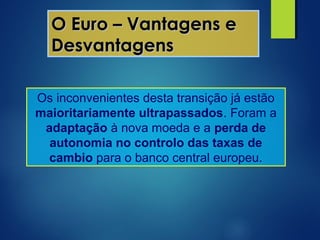 O Euro – Vantagens eO Euro – Vantagens e
DesvantagensDesvantagens
Os inconvenientes desta transição já estão
maioritariamente ultrapassados. Foram a
adaptação à nova moeda e a perda de
autonomia no controlo das taxas de
cambio para o banco central europeu.
 