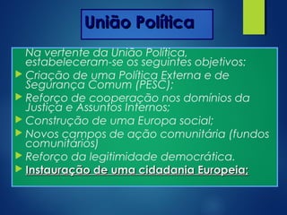 União PolíticaUnião Política
Na vertente da União Política,
estabeleceram-se os seguintes objetivos:
 Criação de uma Política Externa e de
Segurança Comum (PESC);
 Reforço de cooperação nos domínios da
Justiça e Assuntos Internos;
 Construção de uma Europa social;
 Novos campos de ação comunitária (fundos
comunitários)
 Reforço da legitimidade democrática.
 Instauração de uma cidadania Europeia;Instauração de uma cidadania Europeia;
 