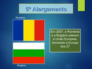 6º Alargamento6º Alargamento
Em 2007, a Roménia
e a Bulgária aderem
à União Europeia,
formando a Europa
dos 27
Roménia
Bulgária
 