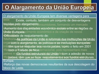 O alargamento da União Europeia tem diversas vantagens para
esta:
•Aumento do número de consumidores, formando um mercado
único ainda maior, tornando-se um dos maiores do mundo;
•Reforço do crescimento económico e da criação de novos
empregos;
•Melhoria da qualidade de vida dos cidadãos, pois há uma maior
organização e esforço na defesa do ambiente, luta contra o crime
internacional, tráfico de droga e imigração ilegal;
•Reforço da UE no plano internacional, pois representará mais
países e mais cidadãos no contexto mundial;
•Reforço da paz, segurança, estabilidade e da prosperidade da
Europa;
•Reforço das novas democracias resultantes da sua descolagem do
bloco de Leste.
Existe, contudo, também um conjunto de desvantagens
trazidas pelo alargamento:
•Aumento das disparidades económico-sociais entre as regiões da
União Europeia.
•Dificuldade de reajustamento de:
-As políticas da União e reformas das instituições da União
– com o alargamento, as politicas e as instituições europeias
têm que se reajustar aos novos países, como o feito em 2001
com o Tratado de Nice.
-Os fundos estruturais da União – com a adesão de novos
países, têm que se fazer reajustamentos aos fundos estruturais.
O Alargamento da União EuropeiaO Alargamento da União Europeia
 