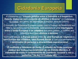 Cidadania EuropeiaCidadania Europeia
A Cidadania é o “vínculo jurídico entre o indivíduo e o respectivo
Estado, traduz-se num conjunto de direitos e deveres” (in Cidadania
Europeia, de Centro de Informação Europeia Jacques Delors)
O conceito de Cidadania Europeia surgiu com o Tratado de Maastricht em
1992 e, tal como o nome transmite, esta estabelece uma interligação
entre a União Europeia e os cidadãos dos seus países, e confere aos
cidadãos europeus direitos e deveres.
Com este passo, a Europa passa então de uma Europa de negócios a
uma Europa dos cidadãos, uma Europa Social, e que procura transmitir
o sentimento de pertença a uma entidade supranacional.
“É instituída a cidadania da União. É cidadão da União qualquer
pessoa que tenha a nacionalidade de um Estado-Membro. A
cidadania da União é complementar da cidadania nacional e não a
substitui.” (in Art.º17 Tratado UE)
 
