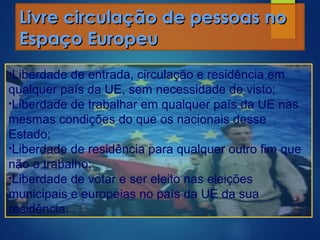 Livre circulação de pessoas noLivre circulação de pessoas no
Espaço EuropeuEspaço Europeu
•Liberdade de entrada, circulação e residência em
qualquer país da UE, sem necessidade de visto;
•Liberdade de trabalhar em qualquer país da UE nas
mesmas condições do que os nacionais desse
Estado;
•Liberdade de residência para qualquer outro fim que
não o trabalho;
•Liberdade de votar e ser eleito nas eleições
municipais e europeias no país da UE da sua
residência.
 