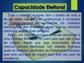 Capacidade EleitoralCapacidade Eleitoral
Todo o cidadão europeu tem o direito de voto e
de ser eleito nas eleições autárquicas e europeias
no Estado-membro de residência. Os cidadãos
estrangeiros têm o mesmo direito que os cidadãos
nacionais nestas duas eleições.
Assim, um cidadão europeu pode-se candidatar a
uma Câmara Municipal de outro país que não o seu
de origem, desde que seja recenseado nessa
mesma Câmara Municipal. Um cidadão Europeu
pode-se também candidatar ao Parlamento Europeu
quer pelo seu país de origem quer pelo seu país de
residência.
 