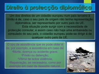 Direito à protecção diplomáticaDireito à protecção diplomática
Um dos direitos de um cidadão europeu num país terceiro à
União é de, caso o seu país de origem não tenha representação
diplomática, ser representado por outro país da UE.
Esta situação pode surgir com a necessidade de
protecção consular, e assim caso não haja uma embaixada ou
consulado do seu país, o cidadão europeu pode-se dirigir à de
qualquer outro país da UE.
O tipo de assistência que se pode obter é
de, por exemplo, a assistência em caso de:
•Morte, doença ou acidente grave;
•Prisão ou detenção;
•Vitima de actos violência;
•Repatriação, se necessário, como por
exemplo em caso de desastre natural.
 