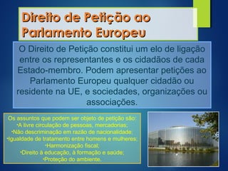 Direito de Petição aoDireito de Petição ao
Parlamento EuropeuParlamento Europeu
O Direito de Petição constitui um elo de ligação
entre os representantes e os cidadãos de cada
Estado-membro. Podem apresentar petições ao
Parlamento Europeu qualquer cidadão ou
residente na UE, e sociedades, organizações ou
associações.
Os assuntos que podem ser objeto de petição são:
•A livre circulação de pessoas, mercadorias;
•Não descriminação em razão de nacionalidade;
•Igualdade de tratamento entre homens e mulheres;
•Harmonização fiscal;
•Direito à educação, à formação e saúde;
•Proteção do ambiente.
 