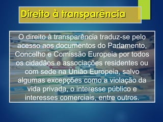 Direito à transparênciaDireito à transparência
O direito à transparência traduz-se pelo
acesso aos documentos do Parlamento,
Concelho e Comissão Europeia por todos
os cidadãos e associações residentes ou
com sede na União Europeia, salvo
algumas excepções como a violação da
vida privada, o interesse público e
interesses comerciais, entre outros.
 