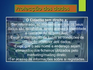 Protecção dos dadosProtecção dos dados
O Cidadão tem direito a:
•Ser informado, no momento em que os seus
dados são recolhidos, tendo acesso à identidade
e contacto do responsável;
•Exigir a clarificação de todas as condições de
utilização posterior dos dados;
•Exigir que o seu nome e endereço sejam
eliminados dos ficheiros utilizados pelo
marketing/mailing direto;
•Ter acesso às informações sobre si registadas.
 