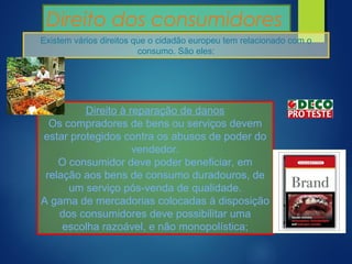Direito dos consumidores
Existem vários direitos que o cidadão europeu tem relacionado com o
consumo. São eles:
Direito à reparação de danos
Os compradores de bens ou serviços devem
estar protegidos contra os abusos de poder do
vendedor.
O consumidor deve poder beneficiar, em
relação aos bens de consumo duradouros, de
um serviço pós-venda de qualidade.
A gama de mercadorias colocadas à disposição
dos consumidores deve possibilitar uma
escolha razoável, e não monopolística;
 