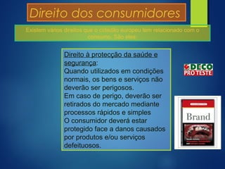 Direito dos consumidores
Direito à protecção da saúde e
segurança:
Quando utilizados em condições
normais, os bens e serviços não
deverão ser perigosos.
Em caso de perigo, deverão ser
retirados do mercado mediante
processos rápidos e simples
O consumidor deverá estar
protegido face a danos causados
por produtos e/ou serviços
defeituosos.
Existem vários direitos que o cidadão europeu tem relacionado com o
consumo. São eles:
 