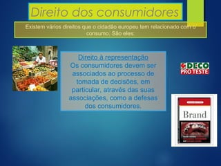 Direito dos consumidores
Existem vários direitos que o cidadão europeu tem relacionado com o
consumo. São eles:
Direito à representação
Os consumidores devem ser
associados ao processo de
tomada de decisões, em
particular, através das suas
associações, como a defesas
dos consumidores.
 