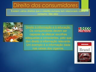Direito dos consumidores
Existem vários direitos que o cidadão europeu tem relacionado com o
consumo. São eles:
Direito à informação e à educação
Os consumidores devem ser
capazes de efetuar escolhas
adequadas e conscientes, pelo que
têm direito à informação relevante.
Um exemplo é a informação dada
nas caixas dos cigarros.
 