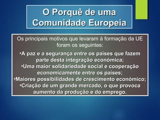 O Porquê de umaO Porquê de uma
Comunidade EuropeiaComunidade Europeia
Os principais motivos que levaram à formação da UE
foram os seguintes:
•A paz e a segurança entre os países que fazemA paz e a segurança entre os países que fazem
parte desta integração económica;parte desta integração económica;
•Uma maior solidariedade social e cooperaçãoUma maior solidariedade social e cooperação
economicamente entre os países;economicamente entre os países;
•Maiores possibilidades de crescimento económico;Maiores possibilidades de crescimento económico;
•Criação de um grande mercado, o que provocaCriação de um grande mercado, o que provoca
aumento da produção e do emprego.aumento da produção e do emprego.
 