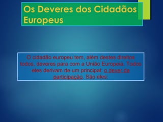 Os Deveres dos Cidadãos
Europeus
O cidadão europeu tem, além destes direitos
todos, deveres para com a União Europeia. Todos
eles derivam de um principal: o dever da
participação. São eles:
 