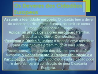 Os Deveres dos Cidadãos
Europeus
Assumir a identidade europeia: O cidadão tem o dever
de conhecer a História da Europa, assumir-se como
Europeu e defender a Europa;
•Aplicar na prática os valores europeus: Partilhar,
Trabalhar e o Dever Democrático;
•Reclamar o Direito à justiça: o cidadão deve contribuir
para construir uma ordem mundial mais justa;
Assim, constituem a base dos deveres dos cidadãos
europeus o Conhecimento, a Responsabilização e a
Participação. Este é o contributo que cada cidadão pode
e deve dar para a construção de uma Cidadania
Europeia.
 