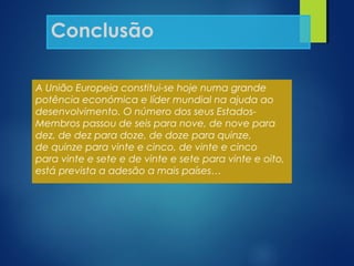 A União Europeia constitui-se hoje numa grande
potência económica e líder mundial na ajuda ao
desenvolvimento. O número dos seus Estados-
Membros passou de seis para nove, de nove para
dez, de dez para doze, de doze para quinze,
de quinze para vinte e cinco, de vinte e cinco
para vinte e sete e de vinte e sete para vinte e oito,
está prevista a adesão a mais países…
Conclusão
 